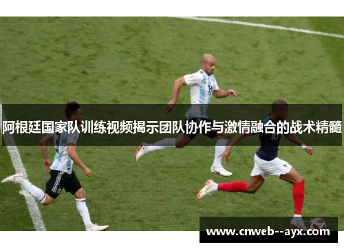 阿根廷国家队训练视频揭示团队协作与激情融合的战术精髓