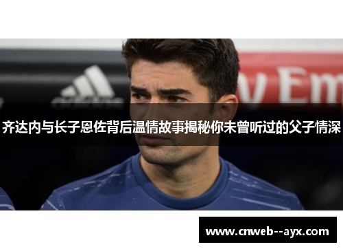 齐达内与长子恩佐背后温情故事揭秘你未曾听过的父子情深