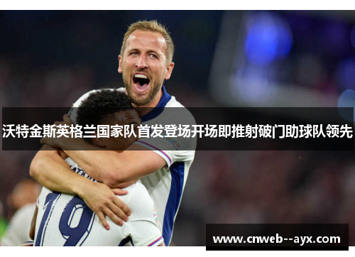 沃特金斯英格兰国家队首发登场开场即推射破门助球队领先 沃特金斯英格兰国家队首发登场开场即推射破门助球队领先