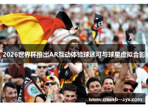 2026世界杯推出AR互动体验球迷可与球星虚拟合影 2026世界杯推出AR互动体验球迷可与球星虚拟合影