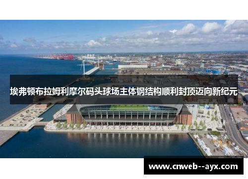 埃弗顿布拉姆利摩尔码头球场主体钢结构顺利封顶迈向新纪元 埃弗顿布拉姆利摩尔码头球场主体钢结构顺利封顶迈向新纪元